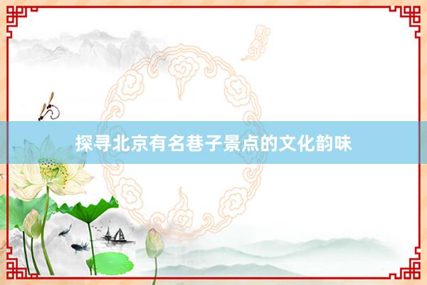 探寻北京有名巷子景点的文化韵味