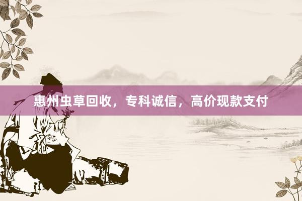 惠州虫草回收，专科诚信，高价现款支付